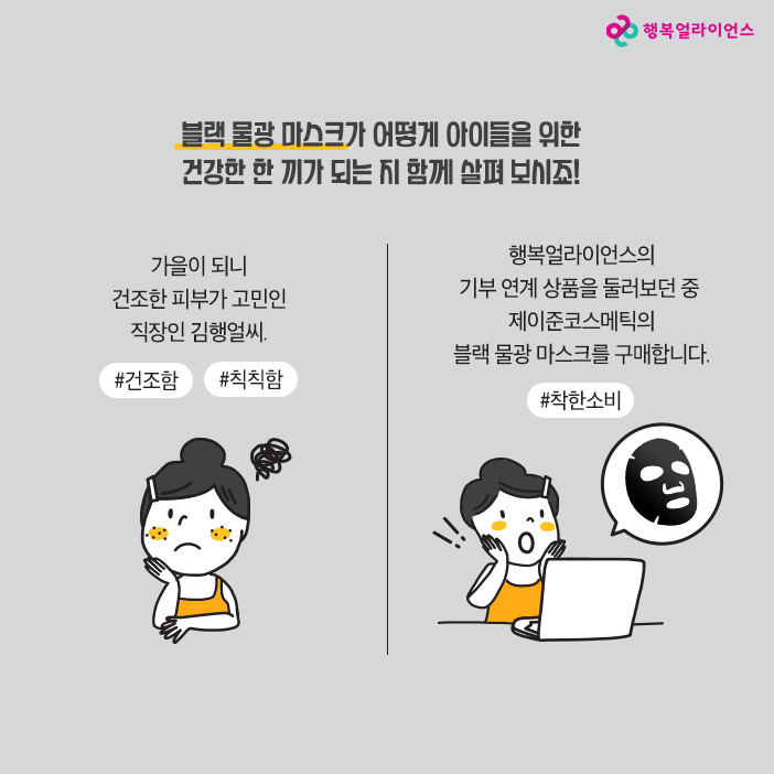 블랙 물광 마스크가 어떻게 아이들을 위한 건강한 한 끼가 되는지 함께 살펴 보시죠! 가을이 되니 건조한 피부가 고민인 직장인 김행얼씨 #건조함 #칙칙함 행복얼라이언스의 기부 연계 상품을 둘러보던 중 제이준코스메틱의 블랙 물광 마스크를 구매합니다. #착한 소비