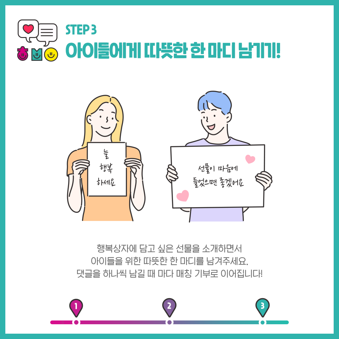 step3 아이들에게 따뜻한 한 마디 남기기!  행복상자에 담고 싶은 선물을 소개하면서 아이들을 위한 따뜻한 한 마디를 남겨주세요. 댓글을 하나씩 남길 때 마다 매칭 기부로 이어집니다! 늘 행복하세요, 선물이 마음에 들었으면 좋겠어요