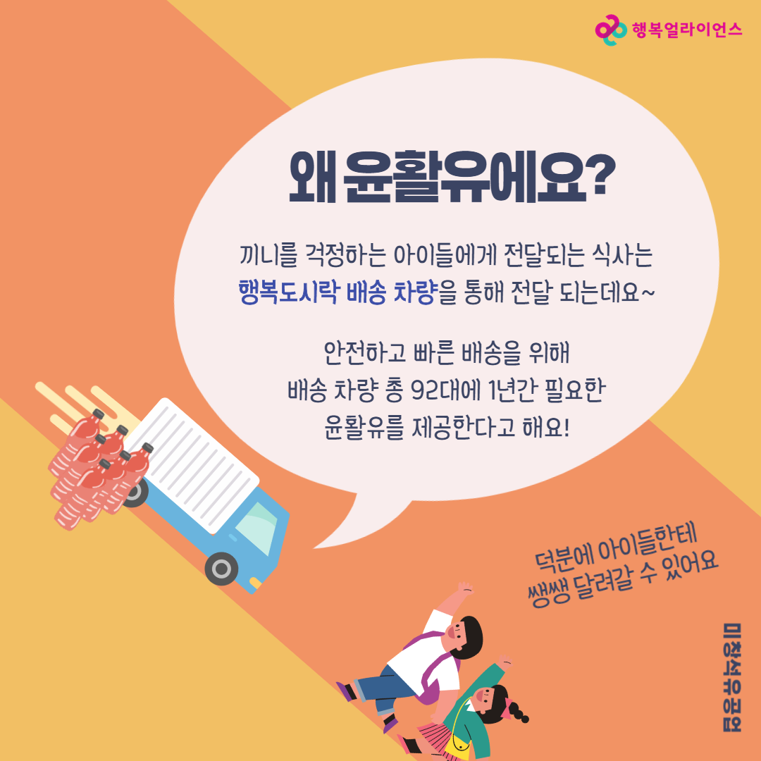 왜 윤활유에요? 끼니를 걱정하는 아이들에게 전달되는 식사는 행복도시락 배송 차량을 통해 전달 되는데요~ 안전하고 빠른 배송을 위해 배송 차량 총 92대에 1년간 필요한 윤활유를 제공합다고 해요! 덕분에 아이들에한테 쌩쌩 달려갈 수 있어요 미창석유공업