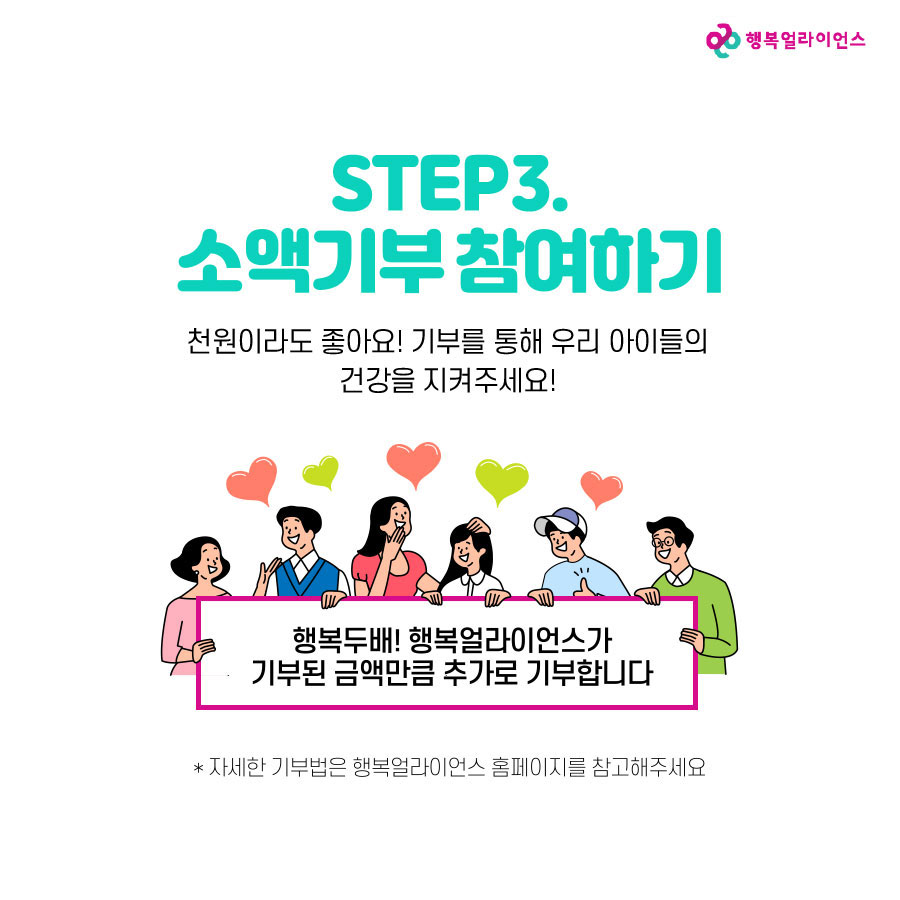 STEP3. 소액기부 참여하기 천원이라도 좋아요! 기부를 통해 우리 아이들의 건강을 지켜주세요! 행복두배! 행복얼라이언스가 기부된 금액만큼 추가로 기부합니다. *자세한 기부법은 행복얼아이언스 홈페이지를 참고해주세요